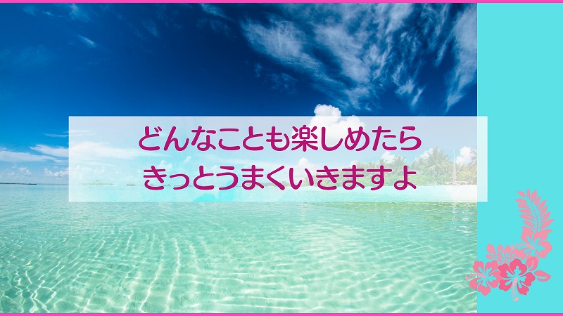 どんなことも楽しめたらきっとうまくいきますよ